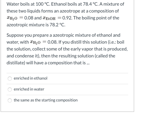 Water boils at 100 °C. Ethanol boils at 78.4 °C. A mixture of these two liquids forms an azeotrope at a composition of XH,0 =
