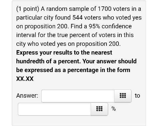 (1 point) A random sample of 1700 voters in a particular city found 544 voters who voted yes on proposition 200. Find a 95% c