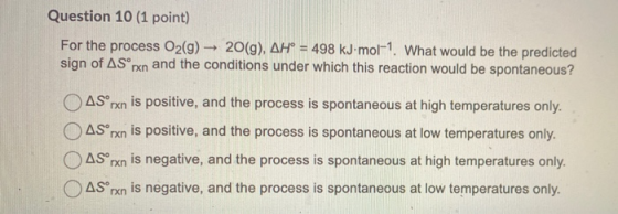Question 10 (1 point) For the process O2(g) → 20(g), AH° = 498 kJ.mol-1. What would be the predicted sign of AS rxn and the c