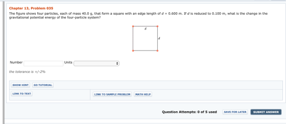 Chapter 13, Problem 035 The figure shows four particles, each of mass 40.0 g, that form a square with an edge length of d = 0.600 m. If d is reduced to 0.100 m, what is the change in the gravitational potential energy of the four-particle system? Number Units the tolerance is +/-2% SHOW HINT GO TUTORIAL LINK TO TEXT LINK TO SAMPLE PROBLEM MATH HELP Question Attempts: 0 of 5 used SAVE FOR LATER SUBMIT ANSWER