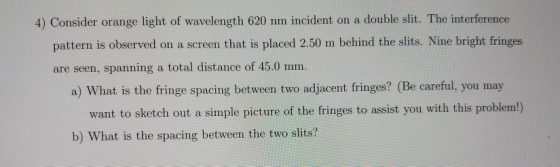 4) Consider orange light of wavelength 620 nm incident on a double slit. The interference pattern is observed on a screen tha