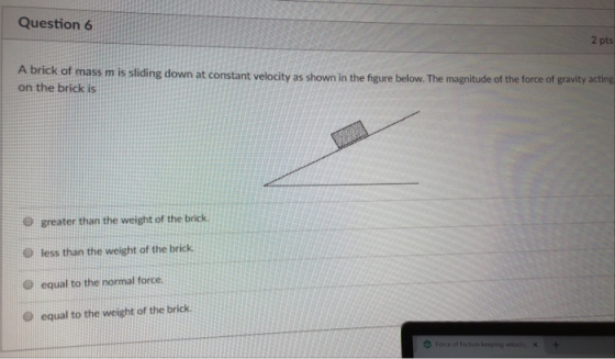 Question 6 2 pts k of mass m is sliding down at constant velocity as shown in the figure below. The magnitude of the force of gravity acting on the brick is O greater than the weight of the brick O less than the weight of the brick D equal to the normal force O equal to the weight of the brick Force o, friction keeping voloc