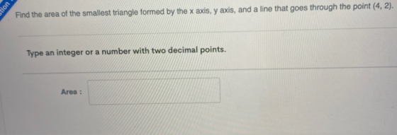 Find the area of the smallest triangle formed by the x axis, y axis, and a line that goes through the point (4,2). Type an in