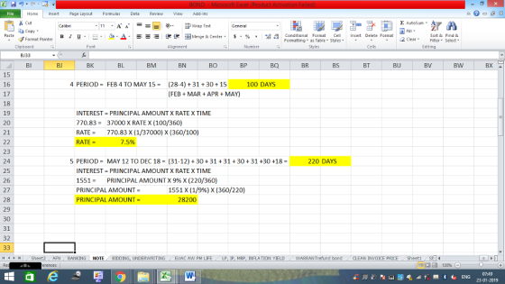 Home nert Page Layout Formulas Data Review View dd-Ins Cut Σ AutoSum ー E ゴWrap Text General aCopy в 1 프 . Ej-., Δ. : rーー 逻锂函Merge & Center. $, % , 弼,8 Conditional Format eCell Insert Delete Format Paste Sort &Find & Format Painter Formatting as Table Styles2 Clear Clipboard Font Alignment Number Styles Cells Edting BJ33 BI BJ BK BL BM BN BO BP BQ BR BS BT BU BV BW BX 15 16 17 18 19 20 21 4 PERIOD-FEB 4 TO MAY 15(28-4) 31+30+15 100 DAYS (FEBMAR +APR MAY) INTEREST PRINCIPAL AMOUNT X RATE X TIME 770.8337000 X RATE X (100/360) RATE770.83 X (1/37000) X (360/100) RATE- 75% 23 24 25 26 27 28 29 30 31 32 5 PERIODMAY 12 TO DEC18 (31-12) +30 +31 +31 +3031 +30 +18- 220 DAYS INTEREST-PRINCIPAL AMOUNT X RATE X TIME 1551- PRINCIPAL AMOUNT X 9% X (220/36O) PRINCIPAL AMOUNT- PRINCIPAL AMOUNT = 1551 X (1/9%) X (360/22O) 28200 ト Sheet2 AFN BANKING NOTE BIDDING, UNDERWRITING EUAC AW PM LIFE LP IP MRP INFLATION YIELD WARRANT efund bond CLEAN INVOICE PRICE She 07:49
