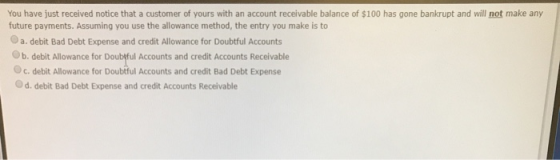You have just received notice that a customer of yours with an account receivable balance of $100 has gone bankrupt and will
