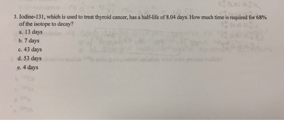 3. Iodine-131, which is used to treat thyroid cancer, has a half-life of 8.04 days. How much time is required for 68% of the
