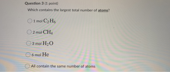 Question 3 (1 point) Which contains the largest total number of atoms? O 1 mol C2H6 O2 mol CH4 O 3 mol H2O 06 mol He All cont