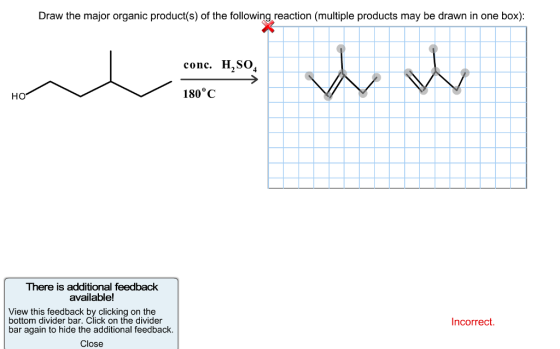 Draw the major organic product(s) of the following reaction (multiple products may be drawn in one box) conc. H,SO HO 180°C There is additional feedback available! View this feedback by clicking on the bottom divider bar. Click on the divider Incorrect bar again to hide the additional feedback Close