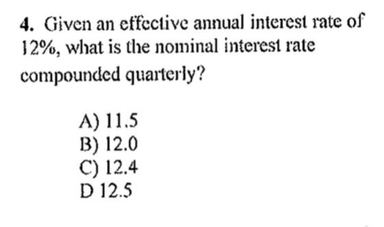 4. Given an effective annual interest rate of 12%, what is the nominal interest rate compounded quarterly? A) 11.5 B) 12.0 C) 12.4 D 12.5