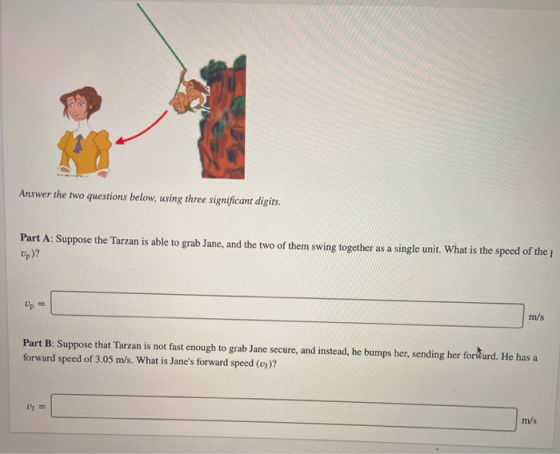 Answer the two questions below, using three significant digits. Part A: Suppose the Tarzan is able to grab Jane, and the two