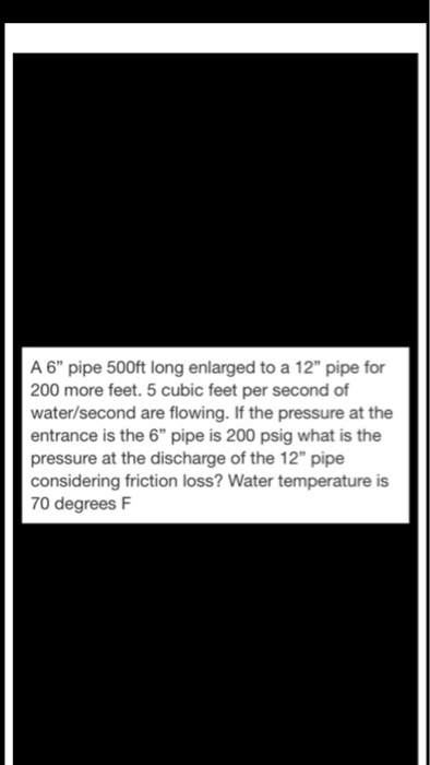 A 6 pipe 500ft long enlarged to a 12 pipe for 200 more feet. 5 cubic feet per second of water/second are flowing. If the pressure at the entrance is the 6 pipe is 200 psig what is the pressure at the discharge of the 12 pipe considering friction loss? Water temperature is 70 degrees F