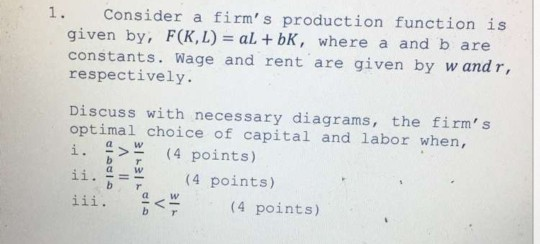 1. Consider a firms production function is given by, F(K,L) al bK, where a and b are constants. Wage and rent are given by w and r, respectively. Discuss with necessary diagrams, the firms optimal choice of capital and labor when, i. > (4 points) її. a 14 points) aw b aWw a W ㄑㄧ (4 points)