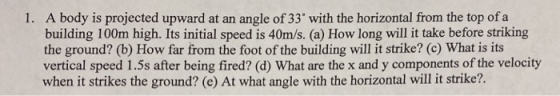 1. A body is projected upward at an angle of 33 with the horizontal from the top of a building 100m high. Its initial speed i