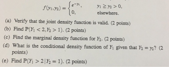 012) e yi 0, elsewhere. (a) Verify that the joint density function is valid. (2 points) (b) Find P(Y, < 2,Y2 > 1). (2 points) (c) Find the marginal density function for Y2. (2 points) (d) What is the conditional density function of Yi given that Y2-?2 points) (e) Find P(Y > 2|Y 1). (2 points)
