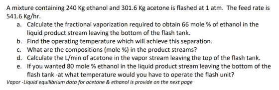 A mixture containing 240 kg ethanol and 301.6 Kg acetone is flashed at 1 atm. The feed rate is 541.6 kg/hr. a. Calculate the
