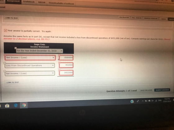 Assignment Gradebook ORION Downloadable eTextbook ment LINK TO TEXT SOREEN PRINTER VERSION BACK Your answer is partially correct. Try again. Assume the same facts as in part (b), except that net income induded a loss from discontinued operations of $4 answer to 2 decimal places, e.g.$2.55.) 52,000 (net of tax). Compute earnings per share for 2018. (Round Sage Corp. Income Statement For the Year Ended December 31, 2018 Net Income / (Loss) Loss From Discontinued Operations 452000 3952 Net Income/(Loss) LINK TO TEXT Question Attempts: 1 of 3 used SAVE FOR LATERSUETE ANSWTS 02 PM