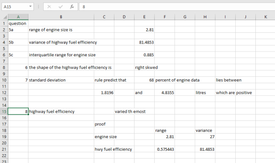 A15 1 question 2 5a range of engine size is variance of highway fuel efficiency interquartile range for engine size 2.81 4 5b 81.4853 0.885 6 the shape of the highway fuel efficiency is right skwed 7 standard deviation rule predict that 68 percent of engine data lies between 12 1.8196 and 4.8355 litres which are positive 8 highway fuel efficien varied th emost 16 17 18 19 proof range variance engine size 2.81 27 21 hwy fuel efficien 0.575443 81.4853 23