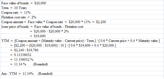 Face value of bonds-S20,000 Term - 10 Years Coupon rate = 1 190 Flotation cost rate 2% Coupon amount: Face value * Coupon rate = S20,000 * 11% = S2200 Issue price of bondsFace value of bonds- Flotation cost $20.000-$20,000 * 2% - $9,600 1 YTM [Coupon amount+ (Maturity value -Current price) Term ] /[0.6Current prie0.4Maturity value ] = [$2.200+ ($20,000-$ 19,600) / 10 ] / [ 0.6 * $19.600+ 0.4 * $20,000 ] $2,240/$19,760 - 0.11336032 1 1.336032 % -11.34 % (Rounded) Ans: YTM: 11.34% (Rounded)