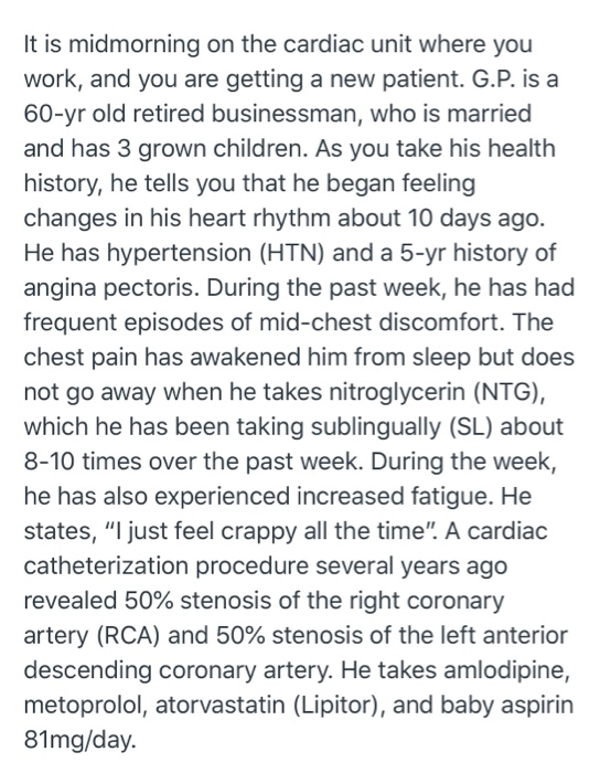 It is midmorning on the cardiac unit where you work, and you are getting a new patient. G.P. is a 60-yr old retired businessm