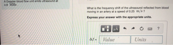 pler blood flow unit emits ultrasound at 4.8 MHz What is the frequency shift of the ultrasound reflected from blood moving in an artery at a speed of 0.25 m/s? Express your answer with the appropriate units Af-Value Units