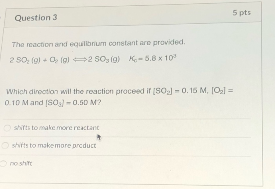 5 pts Question 3 The reaction and equilibrium constant are provided. 2 SO2 (9) + O2 (g) 92 SO3 (g) Kc = 5.8 x 103 Which direc