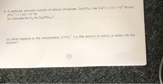 4. A particular saturated solution of calcium phosphate, Ca30PO42 has [Ca l 2.01 x 10 M and [PO431 1.60 x 10 M. (a) Calculate the Ksp for Ca3(PO4)2 (b) What happens to the concentration of PO4 f a little amount of Caco, is added into this solution?