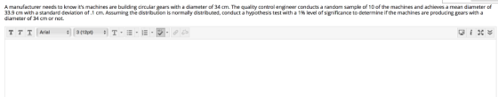 A manufacturer needs to know its machines are building circular gears with a diameter of 34 cm. The quality control engineer conducts a random sample of 10 of the machines and achieves a mean diameter of 33.9 cm with a standard deviation of .1 cm. Assuming the distribution is normally distributed, conduct a hypothesis test with a 1% level of significance to determine if the machines are producing gears with a diameter of 34 cm or not. T T 1 1 Arial