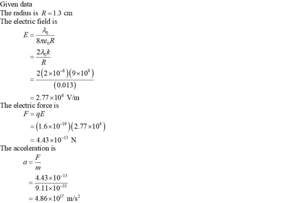 Given data The radius is R 1.3 cm The electric field is 8TEOR 22)k 2(2x10)(9x10 0.013 -2.77 x106 V/m The electric force is = (1.6 x10-19)(2.77×10°) - 4.43 x10-13 N The acceleration is 4.43x10-13 9.11x10-31 4.86x 107 m/s2