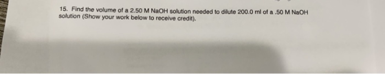 15. Find the volume of a 2.50 M NaOH solution needed to dilute 200.0 ml of a.50 M NaOH solution (Show your work below to rece