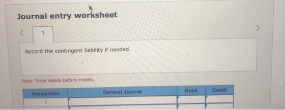 Journal entry worksheet < 1 Record the contingent liability if needed. Note: Enter debits before credits. Debit General Journ