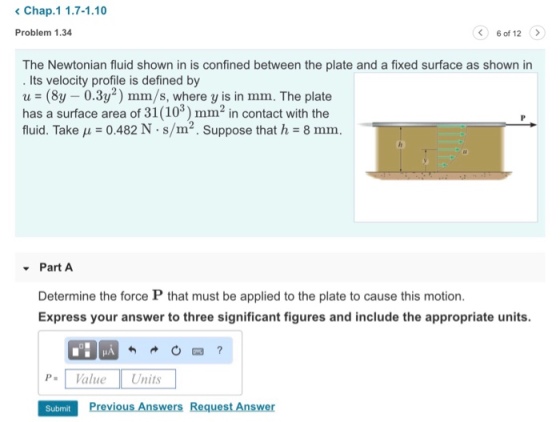 Chap.1 1.7-1.10 Problem 1.34 6 of 12 The Newtonian fluid shown in is confined between the plate and a fixed surface as shown in . Its velocity profile is defined by u = (8y-0.3y2) mm/s, where y is in mm. The plate has a surface area of 31(103) mm2 in contact with the fluid. Take μ = 0.482 N·s/m2. Suppose that h = 8 mm. Part A Determine the force P that must be applied to the plate to cause this motion. Express your answer to three significant figures and include the appropriate units. PValue Units Subrnit Previous Answers Request Answer