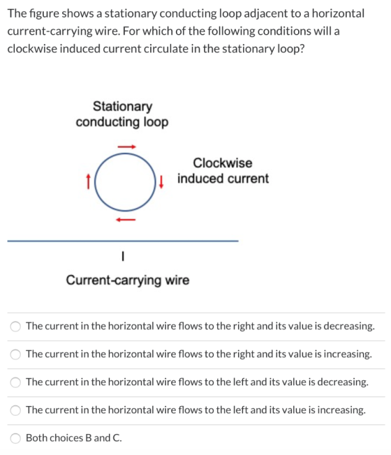 The figure shows a stationary conducting loop adjacent to a horizontal current-carrying wire. For which of the following cond