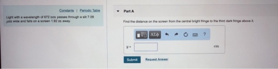 Constants 1 Periodic Table Part A Light with a wavelength of 672 nm passes through a sit 7.09 jim wide and falls on a screen 192 m ?way Find the distance on the screen from the central bright fringe to the third dark fringe above it Submit Request Answer