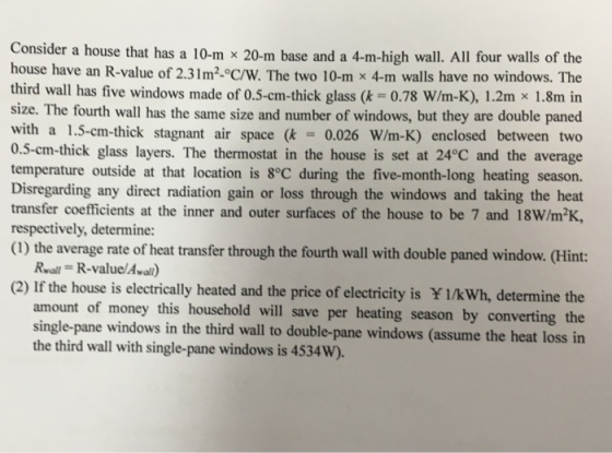 Consider a house that has a 10-m x 20-m base and a 4-m-high wall. All four walls of the house have an R-value of 2.31m2°C/W. The two 10-m x 4-m walls have no windows. The third wall has five windows made of 0.5-cm-thick glass (k = 0.78 W/m-K), 1.2m x 1.8min size. The fourth wall has the same size and number of windows, but they are double paned with a 1.5-cm-thick stagnant air space (k = 0.026 W/m-K) enclosed between two 0.5-cm-thick glass layers. The thermostat in the house is set at 24°C and the average temperature outside at that location is 8°C during the five-month-long heating season. Disregarding any direct radiation gain or loss through the windows and taking the heat transfer coefficients at the inner and outer surfaces of the house to be 7 and 18W/m2K, respectively, determine: (1) the average rate of heat transfer through the fourth wall with double paned window. (Hint: Real = R-value/Awal) (2) If the house is electrically heated and the price of electricity is ¥ l/kWh, determine the t of money this household will save per heating season by converting the single-pane windows in the third wall to double-pane windows (assume the heat loss in amoun the third wall with single-pane windows is 4534W).