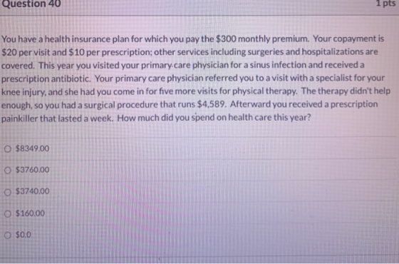 Question 40 1 pts You have a health insurance plan for which you pay the $300 monthly premium. Your copayment is $20 per visi