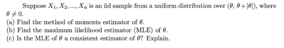 Suppose X1, X2, , Xn is an iid sample from a uniform distribution over (θ, θΗθ!), where (a) Find the method of moments estimator of θ (b) Find the maximum likelihood estimator (MLE) of θ. (c) Is the MLE of θ a consistent estimator of θ? Explain.