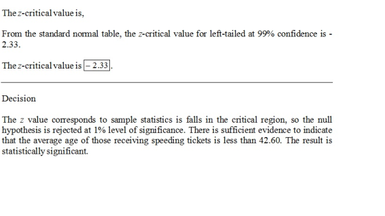 The z-critical value is, From the standard normal table, the z-critical value for left-tailed at 99% confidence is 2.33 The z-criticalvalue is 2.33 Decision The z value corresponds to sample statistics is falls in the critical region, so the null hypothesis is rejected at 1% level of significance. There is sufficient evidence to indicate that the average age of those receiving speeding tickets is less than 42.60. The result is statistically significant.