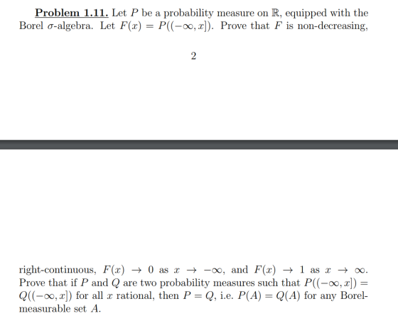 Problem 1.11. Let P be a probability measure on R, equipped with the Borel ơ-algebra. Let F(x)-P((-00,2]). P rove that f is non-decreasing right-continuous, F(x) → 0 as x →-00, and F(x) → 1 as x → oo. Prove that if P and Q are two probability measures such that P((-oo, x Q((-00,x]) for all x rational, then P , ie. P(A) = Q(A) for any Borel- measurable set A.
