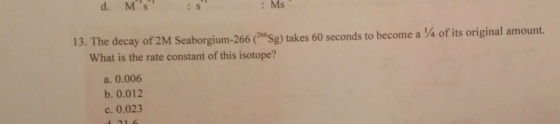 d. MS : Ms 13. The decay of 2M Seaborgium-266 (26Sg) takes 60 seconds to become a 4 of its original amount. What is the rate