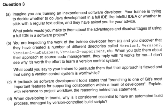 Question3 (a) Imagine you are training an inexperienced software developer. Your trainee is trying to decide whether to do Java development in a full IDE like intelliJ IDEA or whether to stick with a regular text editor, and they have asked you for your advice What points would you make to them about the advantages and disadvantages of using a full IDE in a software project? (b) You are inspecting the work of the trainee developer from (a) and you discover that they have created a number of different directories called Versionl, version2, Version1-noDatabase, their approach to source code management, they reply with it works for me- Version2-experiment, etc. When you quiz them about dont see why its worth the effort to learn a version control system. What could you say to your trainee to persuade them that their approach is flawed and that using a version control system is worthwhile? (c) A textbook on software development tools states that branching is one of Gits most important features for supporting collaboration within a team of developers. Explain, with reference to project workflow, the reasoning behind this statement. (d) When developin g in teams, why is it considered essential to have an automated build process, managed by version-controlled build scripts?