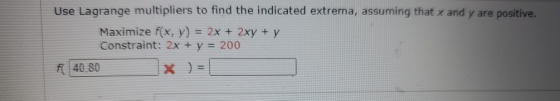 Use Lagrange multipliers to find the indicated extrema, assuming that x and y are positive. Maximize f(x, y) = 2x + 2xy + y C