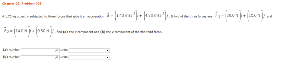 Chapter 05, Problem 008 1.40 m/s 4.50 m/s jj F 1 = 28.0 N 10.0 N j and A 1.70 kg object is subjected to three forces that give it an acceleration a = + If two of the three forces are + F 2 = 14.ON |1+ | 9. 30 N |● find (a) the x component and (b) the y component of the the third force (a) Number Units (b) Number Units