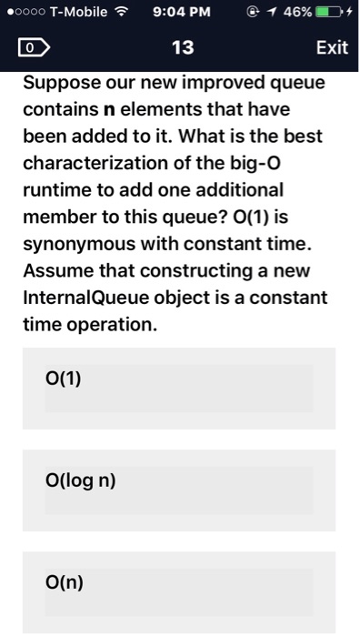 ooooo T-Mobile 9:04 PM T 46%, 13 Exit Suppose our new improved queue contains n elements that have been added to it. What is the best characterization of the big-O runtime to add one additional member to this queue? O(1) is synonymous with constant time. Assume that constructing a new InternalQueue object is a constant time operation. O(1) O(log n) O(n)
