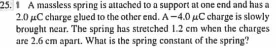A massless spring is attached to a support at one end and has a 2.0 μC charge glued to the other end. A-4.0 μC charge is slowly brought near. The spring has stretched 1.2 cm when the charges are 2.6 cm apart. What is the spring constant of the spring? 25.1
