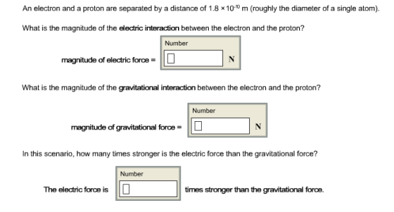 An electron and a proton are separated by a distance of 1.8 x1010 m (roughly the diameter of a single atom). What is the magnitude of the electric interaction between the electron and the proton? Number magnitude of electric foroeL What is the magnitude of the gravitational interaction between the electron and the proton? Number magnitude of gravitational force- n this scanario, how many limes stonger is the lectic orce thanh gravdational ore? Number The electric force is times stronger than the gravitational force.