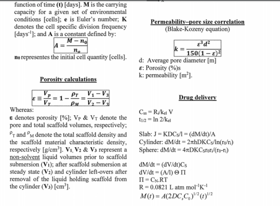 function of time (t) [days]. M is the carrying capacity for a given set of environmental conditions [cells]; e is Eulers number; HK denotes the cell specific division frequency [days1: and A is a constant defined by: Permeability-pore size correlation (Blake-Kozeny equation) 0 150(1 c)2 no representes the initial cell quantity [cells] d: Average pore diameter [m] e: Porosity (%)s k: permeability [m2] Porosity calculations PT V1-V Drug delive Whereas: denotes porosity [%]; VP & VT denote the t1/2 In 2/kel pore and total scaffold volumes, respectively; Py and ρΜ denote the total scaffold density and Slab: J-KDCs/-(dM/dt)/A the scaffold material characteristic density, Cylinder: dM/dt-2nhDKCs/ln(ro/ri) respectively [g/cm]. Vi. V2 & Vs represent a Sphere: dM/dt-4TDKCsrori/(ro-ri) non-solvent liquid volumes prior to scaffold submersion (Vi); after scaffold submersion dM/dt (dV/dt)Cs steady state (V2) and cylinder left-overs after dV/dt (A/I) Θ Π removal of the liquid holding scaffold from Π-CN.RT the cylinder (V3) [cm ] R 0.0821 L atm molK1