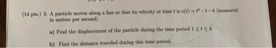(14 pts.) 3. A particle moves along a line so that its velocity at time t is v(t) = + - + - 6 (measured in meters per second)