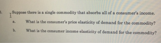 Suppose there is a single commodity that absorbs all of a consumers income. a.What is the consumers price elasticity of demand for the commodity? b.What is the consumer income elasticity of demand for the commodity?