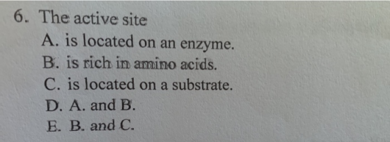 6. The active site A. is located on an enzyme. B. is rich in amino acids. C. is located on a substrate. D. A. and B. E. B. an