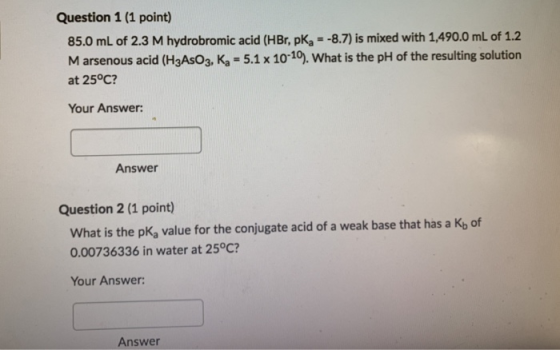 Question 1 (1 point) 85.0 mL of 2.3 M hydrobromic acid (HBr, pKa = -8.7) is mixed with 1,490.0 mL of 1.2 M arsenous acid (H3A
